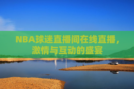 NBA球迷直播间在线直播，激情与互动的盛宴