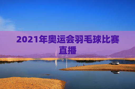 2021年奥运会羽毛球比赛直播 2021年奥运会羽毛球比赛直播