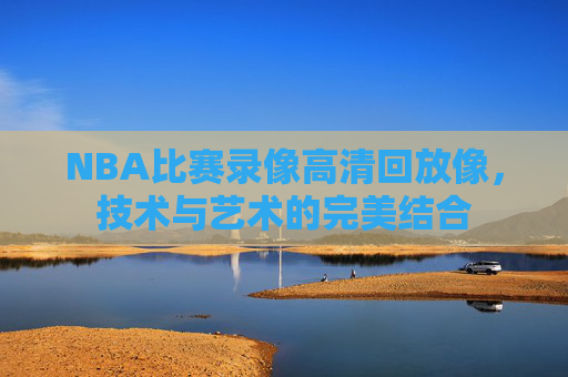 NBA比赛录像高清回放像，技术与艺术的完美结合