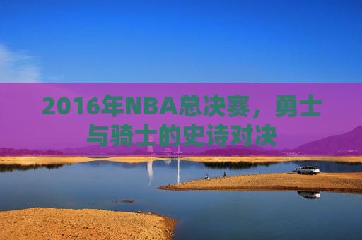 2016年NBA总决赛，勇士与骑士的史诗对决