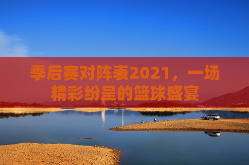 季后赛对阵表2021，一场精彩纷呈的篮球盛宴