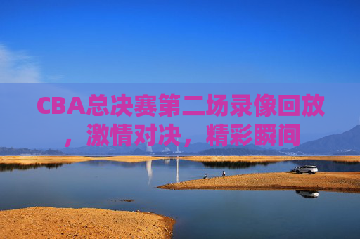 CBA总决赛第二场录像回放,激情对决,精彩瞬间 CBA总决赛第二场录像回放,激情对决,精彩瞬间