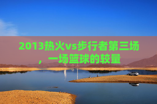 2013热火vs步行者第三场，一场篮球的较量