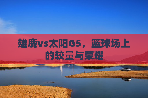 雄鹿vs太阳G5,篮球场上的较量与荣耀 雄鹿vs太阳G5,篮球场上的较量与荣耀