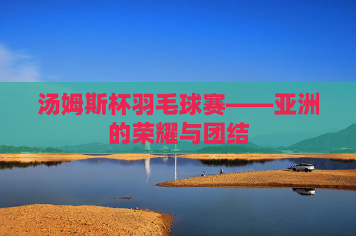 汤姆斯杯羽毛球赛——亚洲的荣耀与团结 汤姆斯杯羽毛球赛——亚洲的荣耀与团结
