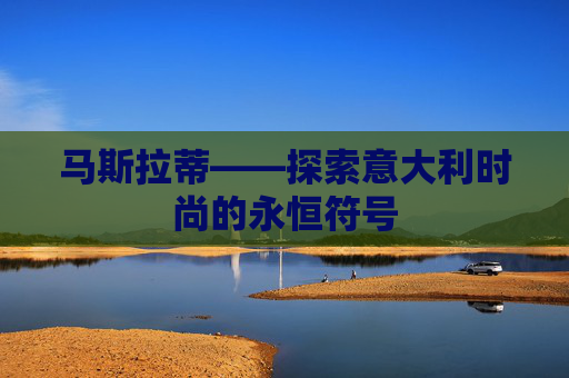 马斯拉蒂——探索意大利时尚的永恒符号 马斯拉蒂——探索意大利时尚的永恒符号