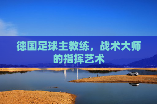 德国足球主教练,战术大师的指挥艺术 德国足球主教练,战术大师的指挥艺术