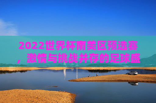 2022世界杯南美区预选赛,激情与挑战并存的足球盛宴 2022世界杯南美区预选赛,激情与挑战并存的足球盛宴