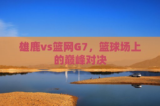 雄鹿vs篮网G7,篮球场上的巅峰对决 雄鹿vs篮网G7,篮球场上的巅峰对决