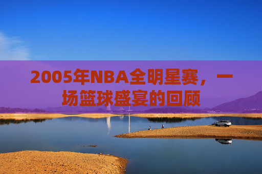 2005年NBA全明星赛,一场篮球盛宴的回顾 2005年NBA全明星赛,一场篮球盛宴的回顾