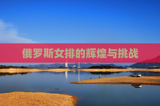 俄罗斯女排的辉煌与挑战 俄罗斯女排的辉煌与挑战