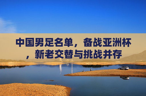 中国男足名单,备战亚洲杯,新老交替与挑战并存 中国男足名单,备战亚洲杯,新老交替与挑战并存