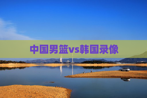 中国男篮vs韩国录像 中国男篮vs韩国录像