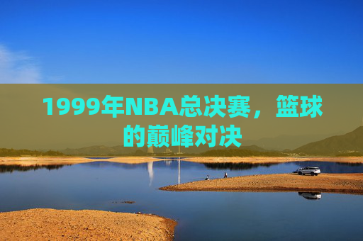1999年NBA总决赛,篮球的巅峰对决 1999年NBA总决赛,篮球的巅峰对决