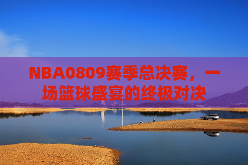 NBA0809赛季总决赛,一场篮球盛宴的终极对决 NBA0809赛季总决赛,一场篮球盛宴的终极对决