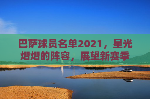 巴萨球员名单2021,星光熠熠的阵容,展望新赛季 巴萨球员名单2021,星光熠熠的阵容,展望新赛季