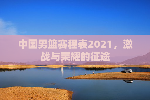 中国男篮赛程表2021,激战与荣耀的征途 中国男篮赛程表2021,激战与荣耀的征途