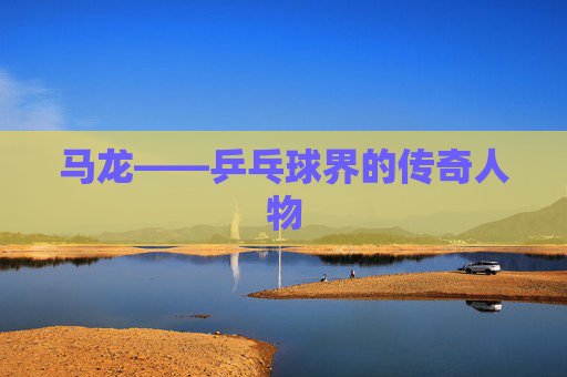 马龙——乒乓球界的传奇人物 马龙——乒乓球界的传奇人物