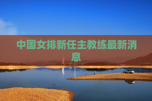 中国女排新任主教练最新消息 中国女排新任主教练最新消息
