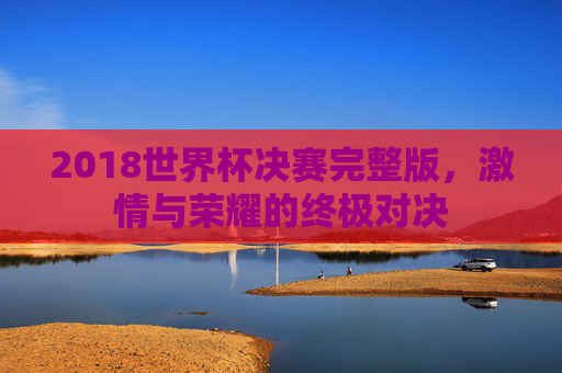 2018世界杯决赛完整版,激情与荣耀的终极对决 2018世界杯决赛完整版,激情与荣耀的终极对决