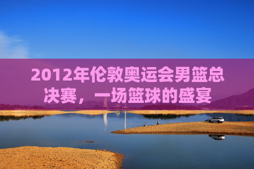 2012年伦敦奥运会男篮总决赛，一场篮球的盛宴