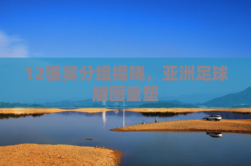 12强赛分组揭晓，亚洲足球版图重塑