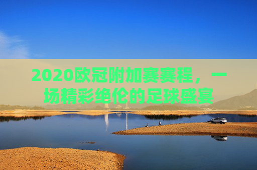 2020欧冠附加赛赛程,一场精彩绝伦的足球盛宴 2020欧冠附加赛赛程,一场精彩绝伦的足球盛宴