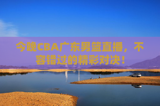今晚CBA广东男篮直播，不容错过的精彩对决！
