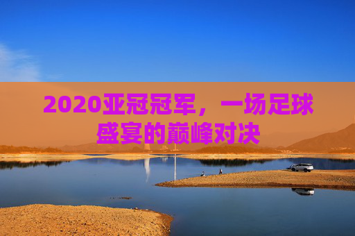 2020亚冠冠军，一场足球盛宴的巅峰对决