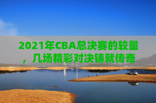 2021年CBA总决赛的较量,几场精彩对决铸就传奇 2021年CBA总决赛的较量,几场精彩对决铸就传奇