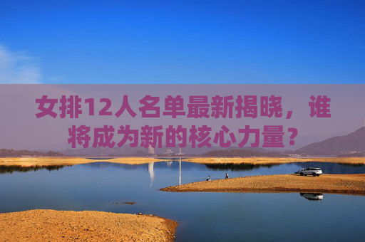 女排12人名单最新揭晓,谁将成为新的核心力量? 女排12人名单最新揭晓,谁将成为新的核心力量?