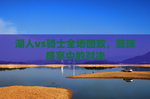 湖人vs骑士全场回放,篮球盛宴中的对决 湖人vs骑士全场回放,篮球盛宴中的对决