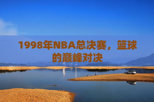 1998年NBA总决赛,篮球的巅峰对决 1998年NBA总决赛,篮球的巅峰对决