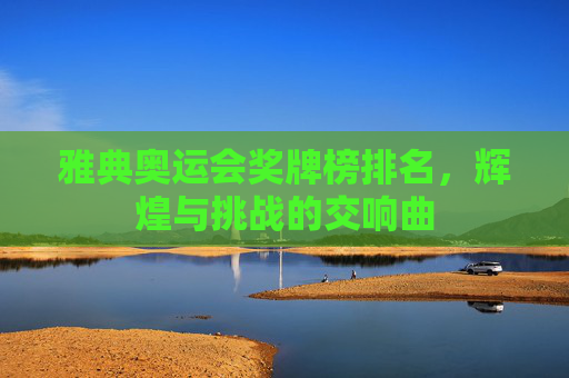 雅典奥运会奖牌榜排名,辉煌与挑战的交响曲 雅典奥运会奖牌榜排名,辉煌与挑战的交响曲