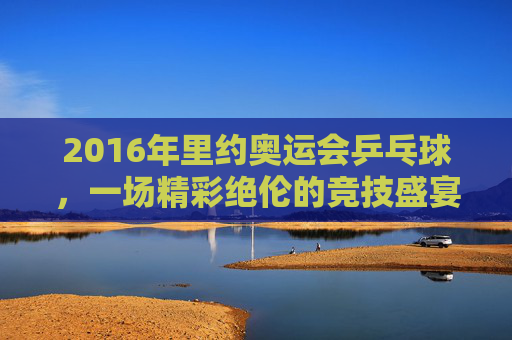 2016年里约奥运会乒乓球，一场精彩绝伦的竞技盛宴