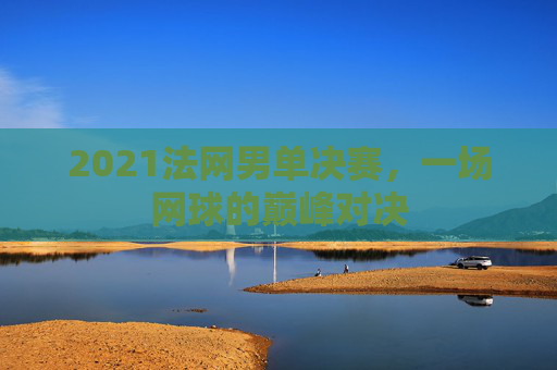 2021法网男单决赛，一场网球的巅峰对决