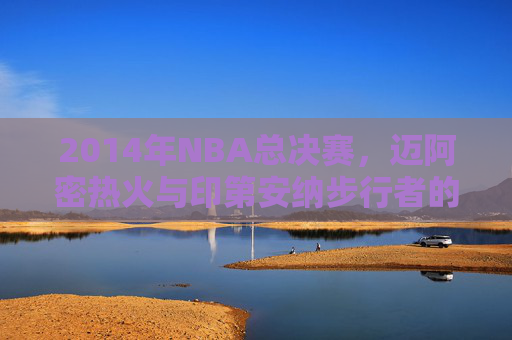 2014年NBA总决赛，迈阿密热火与印第安纳步行者的较量