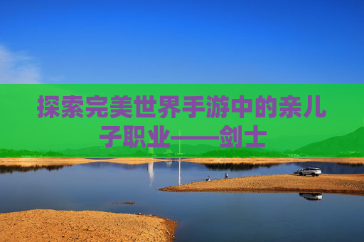 探索完美世界手游中的亲儿子职业——剑士