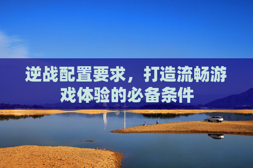 逆战配置要求，打造流畅游戏体验的必备条件