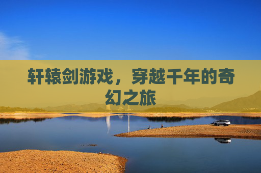 轩辕剑游戏，穿越千年的奇幻之旅