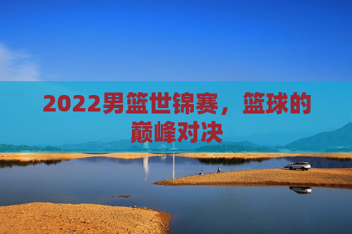 2022男篮世锦赛，篮球的巅峰对决