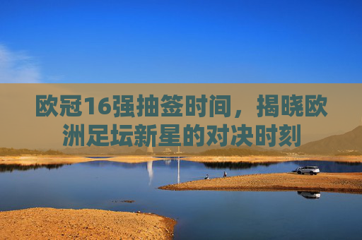 欧冠16强抽签时间，揭晓欧洲足坛新星的对决时刻