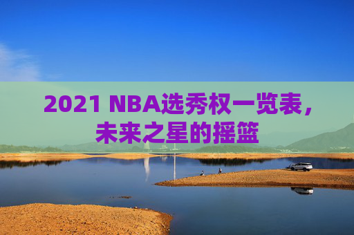 2021 NBA选秀权一览表，未来之星的摇篮
