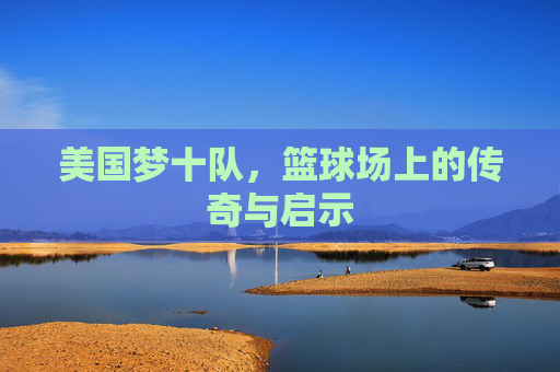 美国梦十队，篮球场上的传奇与启示