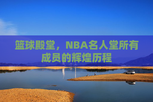 篮球殿堂，NBA名人堂所有成员的辉煌历程