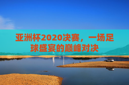 亚洲杯2020决赛，一场足球盛宴的巅峰对决