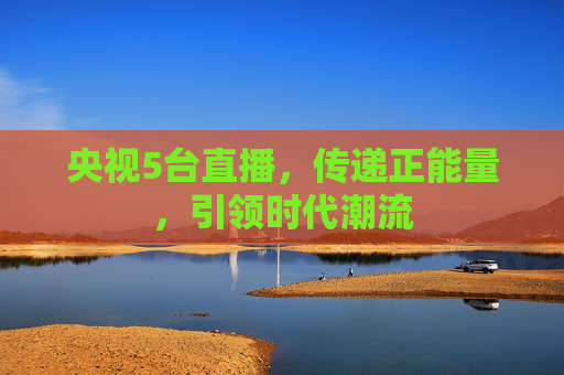 央视5台直播，传递正能量，引领时代潮流