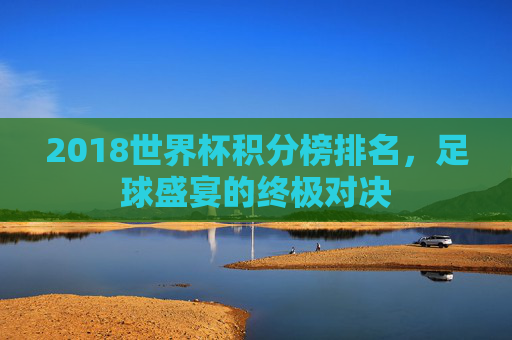 2018世界杯积分榜排名，足球盛宴的终极对决