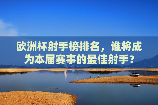 欧洲杯射手榜排名，谁将成为本届赛事的最佳射手？