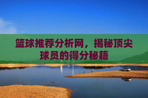篮球推荐分析网，揭秘顶尖球员的得分秘籍